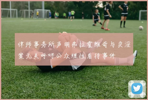律师事务所声明弗拉霍维奇与卖淫案无关呼吁公众理性看待事件