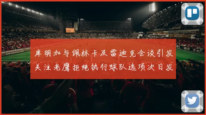 库明加与佩林卡及雷迪克会谈引发关注老鹰拒绝执行球队选项次日发生