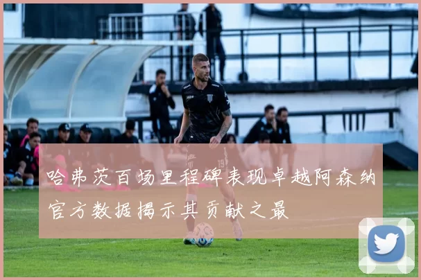 哈弗茨百场里程碑表现卓越阿森纳官方数据揭示其贡献之最