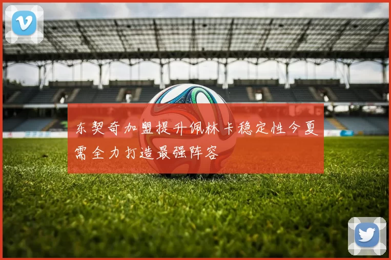 东契奇加盟提升佩林卡稳定性今夏需全力打造最强阵容