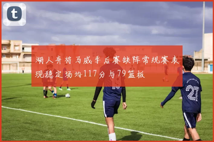 湖人弃将马威季后赛缺阵常规赛表现稳定场均117分与79篮板