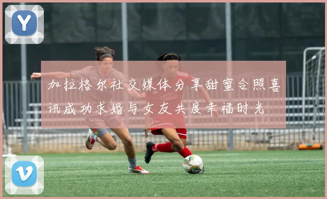 加拉格尔社交媒体分享甜蜜合照喜讯成功求婚与女友共度幸福时光