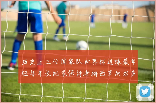 历史上三位国家队世界杯进球最年轻与年长纪录保持者梅西罗纳尔多劳德鲁普