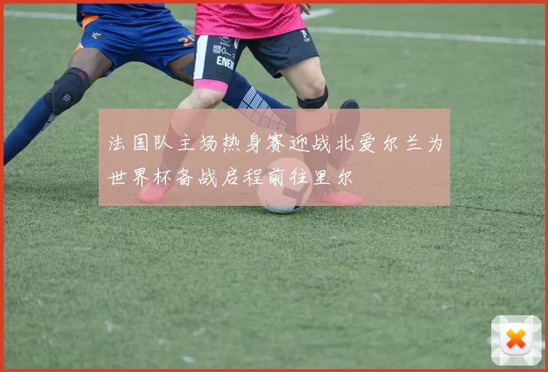 法国队主场热身赛迎战北爱尔兰为世界杯备战启程前往里尔