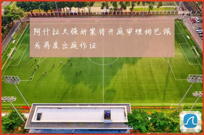 阿什拉夫强奸案将开庭审理姆巴佩或再度出庭作证