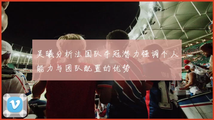 吴曦分析法国队夺冠潜力强调个人能力与团队配置的优势