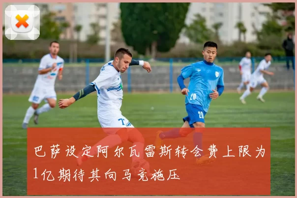巴萨设定阿尔瓦雷斯转会费上限为1亿期待其向马竞施压