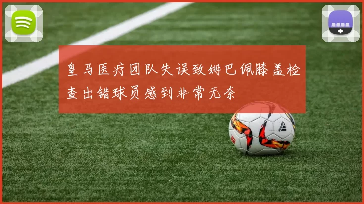 皇马医疗团队失误致姆巴佩膝盖检查出错球员感到非常无奈
