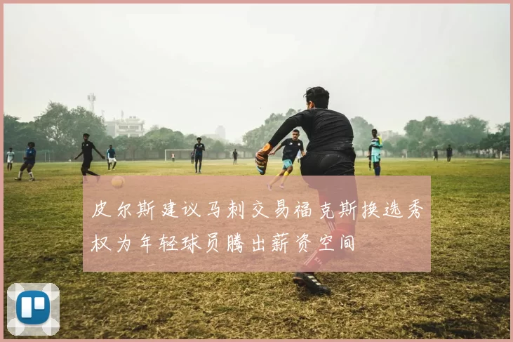 皮尔斯建议马刺交易福克斯换选秀权为年轻球员腾出薪资空间