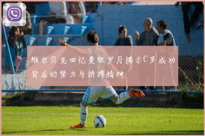 维尔贝克回忆曼联岁月揭示C罗成功背后的努力与拼搏精神