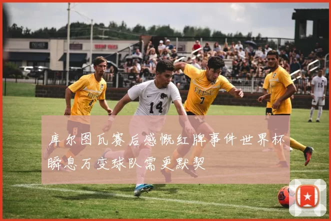 库尔图瓦赛后感慨红牌事件世界杯瞬息万变球队需更默契