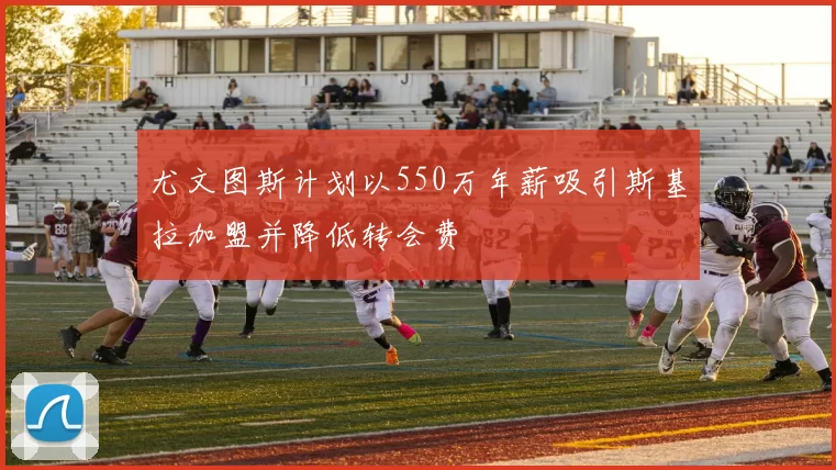 尤文图斯计划以550万年薪吸引斯基拉加盟并降低转会费