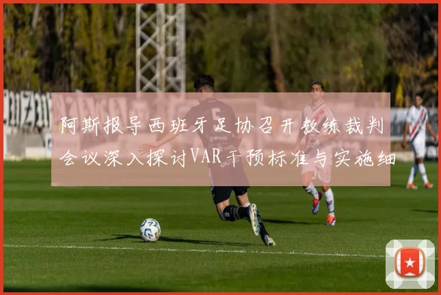 阿斯报导西班牙足协召开教练裁判会议深入探讨VAR干预标准与实施细则
