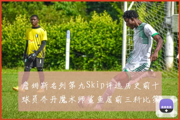 詹姆斯名列第九Skip评选历史前十球员乔丹魔术师鲨鱼居前三科比第七