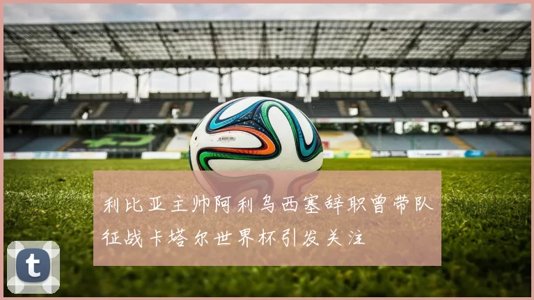 利比亚主帅阿利乌西塞辞职曾带队征战卡塔尔世界杯引发关注
