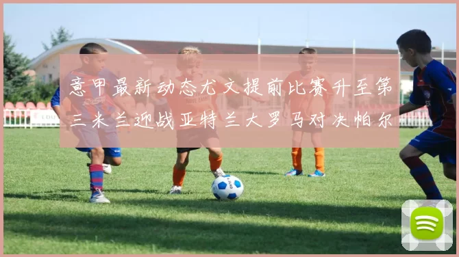 意甲最新动态尤文提前比赛升至第三米兰迎战亚特兰大罗马对决帕尔马