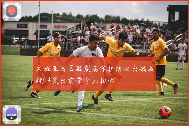 文班亚马因脑震荡保护协议出战成疑G4复出前景令人担忧