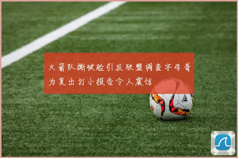 火箭队撕破脸引发联盟调查字母哥为复出打小报告令人震惊