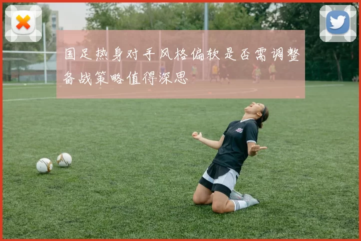 国足热身对手风格偏软是否需调整备战策略值得深思