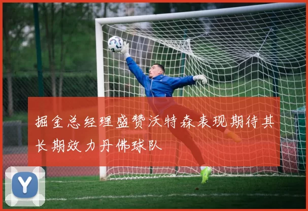 掘金总经理盛赞沃特森表现期待其长期效力丹佛球队