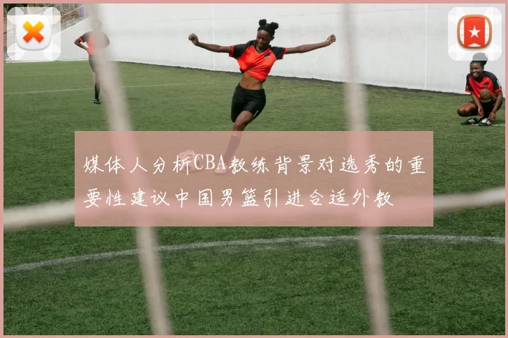 媒体人分析CBA教练背景对选秀的重要性建议中国男篮引进合适外教