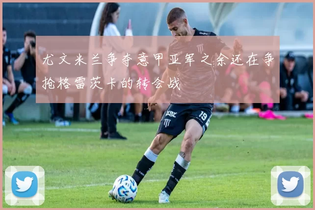 尤文米兰争夺意甲亚军之余还在争抢格雷茨卡的转会战