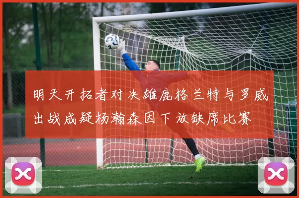 明天开拓者对决雄鹿格兰特与罗威出战成疑杨瀚森因下放缺席比赛