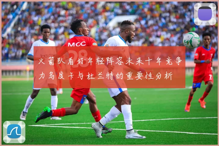 火箭队看好年轻阵容未来十年竞争力乌度卡与杜兰特的重要性分析