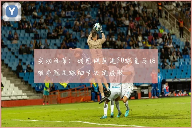 安切洛蒂：姆巴佩虽进50球皇马仍难夺冠足球细节决定成败
